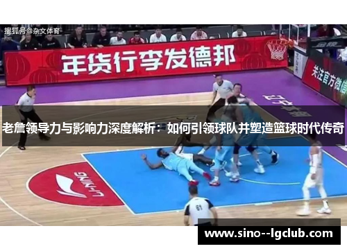 老詹领导力与影响力深度解析：如何引领球队并塑造篮球时代传奇