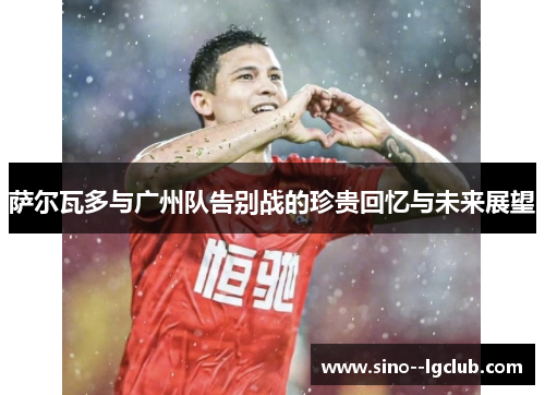 萨尔瓦多与广州队告别战的珍贵回忆与未来展望