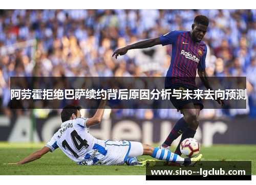 阿劳霍拒绝巴萨续约背后原因分析与未来去向预测