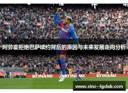 阿劳霍拒绝巴萨续约背后的原因与未来发展走向分析