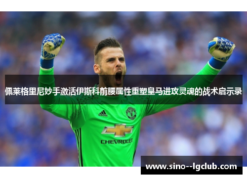 佩莱格里尼妙手激活伊斯科前腰属性重塑皇马进攻灵魂的战术启示录