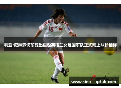 利亚·威廉森伤愈复出重返英格兰女足国家队正式戴上队长袖标