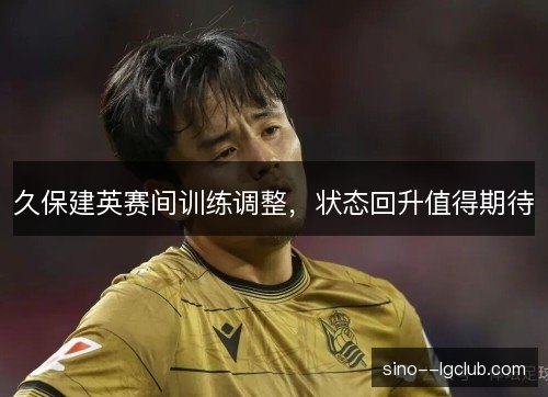 久保建英赛间训练调整,状态回升值得期待 久保建英赛间训练调整,状态回升值得期待